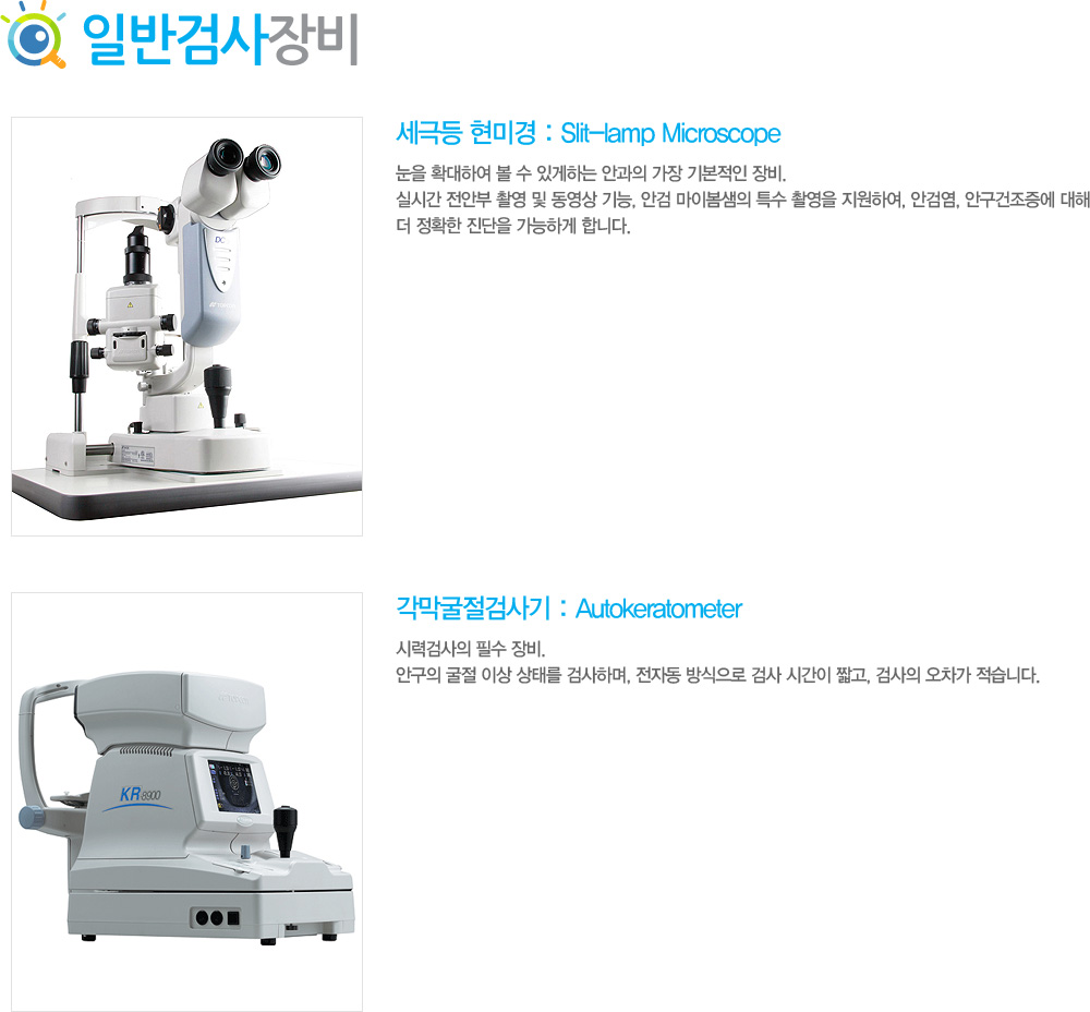 1)	세극등 현미경 : Slit-lamp Microscope
눈을 확대하여 볼 수 있게하는 안과의 가장 기본적인 장비. 실시간 전안부 촬영 및 동영상 기능, 안검 마이봄샘의 특수 촬영을 지원하여, 안검염, 안구건조증에 대해 더 정확한 진단을 가능하게 합니다.
2)	각막굴절검사기 : Autokeratometer
시력검사의 필수 장비. 안구의 굴절 이상 상태를 검사하며, 전자동 방식으로 검사 시간이 짧고, 검사의 오차가 적습니다.

